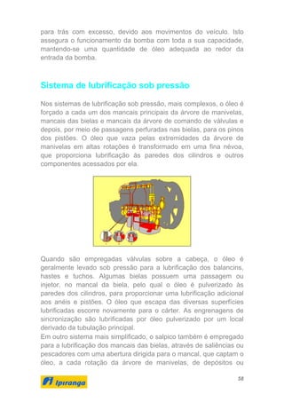 58
para trás com excesso, devido aos movimentos do veículo. Isto
assegura o funcionamento da bomba com toda a sua capacidade,
mantendo-se uma quantidade de óleo adequada ao redor da
entrada da bomba.
Sistema de lubrificação sob pressão
Nos sistemas de lubrificação sob pressão, mais complexos, o óleo é
forçado a cada um dos mancais principais da árvore de manivelas,
mancais das bielas e mancais da árvore de comando de válvulas e
depois, por meio de passagens perfuradas nas bielas, para os pinos
dos pistões. O óleo que vaza pelas extremidades da árvore de
manivelas em altas rotações é transformado em uma fina névoa,
que proporciona lubrificação às paredes dos cilindros e outros
componentes acessados por ela.
Quando são empregadas válvulas sobre a cabeça, o óleo é
geralmente levado sob pressão para a lubrificação dos balancins,
hastes e tuchos. Algumas bielas possuem uma passagem ou
injetor, no mancal da biela, pelo qual o óleo é pulverizado às
paredes dos cilindros, para proporcionar uma lubrificação adicional
aos anéis e pistões. O óleo que escapa das diversas superfícies
lubrificadas escorre novamente para o cárter. As engrenagens de
sincronização são lubrificadas por óleo pulverizado por um local
derivado da tubulação principal.
Em outro sistema mais simplificado, o salpico também é empregado
para a lubrificação dos mancais das bielas, através de saliências ou
pescadores com uma abertura dirigida para o mancal, que captam o
óleo, a cada rotação da árvore de manivelas, de depósitos ou
 
