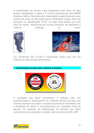 61
A classificação de serviço mais importante para óleos de dois
tempos refrigerados à água é a TC-W3 desenvolvida pelo NNMA
(National Marine Manufacturers Association) especificamente para
motores de popa de alta performance arrefecidos a água. Para ser
aprovado na classificação TC-W, um óleo deve passar por uma
série de testes, observando-se mínima formação de depósitos e
máxima proteção ao motor.
Um lubrificante tipo TC-W3 é largamente aceito para uso em
motores de popa de alta performance.
Classificação de óleos para motores 4 tempos:
A qualidade dos óleos automotivos é definida pelo seu
comportamento e desempenho em motores normais da série, em
motores especiais de testes e através de provas de laboratório com
a finalidade de definir o comportamento em condições reais de
serviço. Os sistemas de classificação de serviços dos óleos
automotivos mais utilizados e aceitos, são os sistemas SAE e API.
 