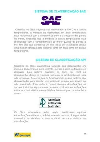 62
SISTEMA DE CLASSIFICAÇÃO SAE
Classifica os óleos segundo sua viscosidade a 100°C e a baixas
temperaturas. A medição da viscosidade em altas temperaturas
está relacionada com o consumo de óleo e o desgaste das partes
do motor, enquanto que a medição a baixas temperaturas está
relacionada com o comportamento do motor quando da partida a
frio. Um óleo que apresenta um alto índice de viscosidade possui
uma melhor condição para trabalhar tanto em altas como em baixas
temperaturas.
SISTEMA DE CLASSIFICAÇÃO API
Classifica os óleos automotivos segundo seu desempenho em
motores padronizados, com controle rigoroso quanto a depósitos e
desgaste. Este sistema classifica os óleos por nível de
desempenho, desde os minerais puros até os lubrificantes de mais
alta tecnologia. As condições de funcionamento destes motores são
desenvolvidas para simular uma utilização veicular em serviço de
alta severidade. Este sistema possui diversas classificações de
serviço, incluindo alguns testes de motor conforme especificações
militares e da indústria automobilística, tanto antigas como também
atuais.
Os óleos automotivos podem ainda classificar-se segundo
especificações militares e de fabricantes de motores. A seguir serão
mostrados os detalhes e características de cada sistema de
classificação.
 