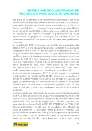 63
SISTEMA SAE DE CLASSIFICAÇÃO DE
VISCOSIDADE PARA ÓLEOS AUTOMOTIVOS
Os graus de viscosidade SAE indicam uma classificação dos óleos
lubrificantes para motores somente no que se refere a viscosidade,
não sendo levadas em conta outras características químicas e
físicas que definiriam o desempenho em uso destes óleos. Utiliza-
se os graus de viscosidade estabelecidos pelo sistema SAE, para
os fabricantes de motores definirem e padronizarem os óleos
especificados no projeto de construção dos motores e para os
produtores de óleos lubrificantes comercializarem seus produtos no
mercado.
A classificação SAE é baseada na medição da viscosidade dos
óleos a 100°C e em baixas temperaturas. Na tabela 1, os graus de
viscosidade sem a letra “W” são baseados na viscosidade a 100°C.
os graus de viscosidade com a letra “W”, que significa a abreviação
de Winter (inverno), são baseados na viscosidade em temperaturas
abaixo de 0°C. Um óleo classificado como multiviscoso, significa
que sua viscosidade medida a baixa temperatura está dentro da
faixa estabelecida para uma classificação de um grau de
viscosidade com a letra “W” e cuja viscosidade a 100°C está dentro
da faixa estabelecida para uma classificação sem a letra “W”.
A viscosidade de um óleo a 100° C é medida segundo os padrões
estabelecidos no método ASTM D-445, sendo que o resultado é
obtido no padrão métrico internacional na unidade de Centistokes
(cSt). A determinação da viscosidade neste padrão é de grande
utilidade para se selecionar a viscosidade apropriada de um óleo
quando utiliza-se o motor em condições normais de temperatura
ambiente.
A determinação da viscosidade de um óleo em temperatura abaixo
de 0°C, é feita de acordo com os padrões estabelecidos no método
ASTM D-2602 que especifica a realização do teste de viscosidade
aparente do óleo em baixas temperaturas, utilizando para isso um
aparelho denominado SIMULADOR DE PARTIDAS A FRIO (Cold
Cranking Simulator), sendo que os resultados são obtidos na
unidade Centipoise. A utilização deste padrão de medida, visa
garantir que um determinado óleo para motor permitirá a partida de
um motor sob condições de baixa temperatura ambiente, que para
efeito de escolha do óleo, deve levar em conta a mais baixa
 