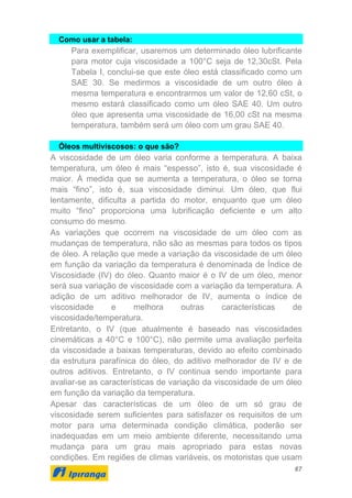 67
Como usar a tabela:
Para exemplificar, usaremos um determinado óleo lubrificante
para motor cuja viscosidade a 100°C seja de 12,30cSt. Pela
Tabela I, conclui-se que este óleo está classificado como um
SAE 30. Se medirmos a viscosidade de um outro óleo à
mesma temperatura e encontrarmos um valor de 12,60 cSt, o
mesmo estará classificado como um óleo SAE 40. Um outro
óleo que apresenta uma viscosidade de 16,00 cSt na mesma
temperatura, também será um óleo com um grau SAE 40.
Óleos multiviscosos: o que são?
A viscosidade de um óleo varia conforme a temperatura. A baixa
temperatura, um óleo é mais “espesso”, isto é, sua viscosidade é
maior. À medida que se aumenta a temperatura, o óleo se torna
mais “fino”, isto é, sua viscosidade diminui. Um óleo, que flui
lentamente, dificulta a partida do motor, enquanto que um óleo
muito “fino” proporciona uma lubrificação deficiente e um alto
consumo do mesmo.
As variações que ocorrem na viscosidade de um óleo com as
mudanças de temperatura, não são as mesmas para todos os tipos
de óleo. A relação que mede a variação da viscosidade de um óleo
em função da variação da temperatura é denominada de Índice de
Viscosidade (IV) do óleo. Quanto maior é o IV de um óleo, menor
será sua variação de viscosidade com a variação da temperatura. A
adição de um aditivo melhorador de IV, aumenta o índice de
viscosidade e melhora outras características de
viscosidade/temperatura.
Entretanto, o IV (que atualmente é baseado nas viscosidades
cinemáticas a 40°C e 100°C), não permite uma avaliação perfeita
da viscosidade a baixas temperaturas, devido ao efeito combinado
da estrutura parafínica do óleo, do aditivo melhorador de IV e de
outros aditivos. Entretanto, o IV continua sendo importante para
avaliar-se as características de variação da viscosidade de um óleo
em função da variação da temperatura.
Apesar das características de um óleo de um só grau de
viscosidade serem suficientes para satisfazer os requisitos de um
motor para uma determinada condição climática, poderão ser
inadequadas em um meio ambiente diferente, necessitando uma
mudança para um grau mais apropriado para estas novas
condições. Em regiões de climas variáveis, os motoristas que usam
 