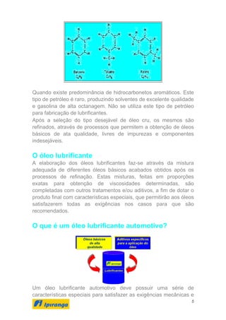 5
Quando existe predominância de hidrocarbonetos aromáticos. Este
tipo de petróleo é raro, produzindo solventes de excelente qualidade
e gasolina de alta octanagem. Não se utiliza este tipo de petróleo
para fabricação de lubrificantes.
Após a seleção do tipo desejável de óleo cru, os mesmos são
refinados, através de processos que permitem a obtenção de óleos
básicos de ata qualidade, livres de impurezas e componentes
indesejáveis.
O óleo lubrificante
A elaboração dos óleos lubrificantes faz-se através da mistura
adequada de diferentes óleos básicos acabados obtidos após os
processos de refinação. Estas misturas, feitas em proporções
exatas para obtenção de viscosidades determinadas, são
completadas com outros tratamentos e/ou aditivos, a fim de dotar o
produto final com características especiais, que permitirão aos óleos
satisfazerem todas as exigências nos casos para que são
recomendados.
O que é um óleo lubrificante automotivo?
Um óleo lubrificante automotivo deve possuir uma série de
características especiais para satisfazer as exigências mecânicas e
 