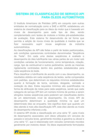 69
SISTEMA DE CLASSIFICAÇÃO DE SERVIÇO API
PARA ÓLEOS AUTOMOTIVOS
O Instituto Americano de Petróleo (API) em conjunto com outras
entidades de normalização como a SAE e ASTM, estabeleceu um
sistema de classificação para os óleos do motor que é baseado em
níveis de desempenho para cada tipo de óleo, sendo
complementado com testes de motores e limites pré-estabelecidos
de avaliação. Este sistema foi desenvolvido de tal forma que
permite a adição de novos níveis de qualidade à medida que se
fizer necessário suprir novas exigências da indústria
automobilística.
As classificações da API são feitas a partir de testes padronizados,
sob condições operacionais controladas denominadas “Seqüência
de Teste”. Em cada uma destas seqüências é avaliado o
desempenho do óleo lubrificante nas várias partes de um motor sob
condições variadas de funcionamento, como temperatura, rotação,
carga, tipo de combustível e outros parâmetros, sendo as mesmas
rigidamente controladas dentro dos padrões estabelecidos para
cada seqüência do teste.
Para classificar o lubrificante de acordo com o seu desempenho, os
resultados obtidos em cada seqüência de testes, serão comparados
com padrões, que determinam os requisitos mínimos estabelecidos
quanto à formação de borra, vernizes, desgaste, corrosão e
oxidação do óleo. Estes requisitos mínimos são quantificados na
forma de atribuição de notas para cada seqüência, sendo que cada
categoria de serviço API tem um número mínimo de pontos a serem
atingidos nestas seqüências para poderem ser classificadas dentro
de um determinado nível de desempenho. Os níveis API de
desempenho determinam a qualidade mínima na qual um
determinado óleo se enquadra. Isto significa dizer que quando um
óleo atende à mais alta classificação API, este óleo atende os níveis
de desempenho inferiores a ela.
O sistema API divide a classificação em uma série “S”, para níveis
de desempenho associados com óleos utilizados em veículos de
passeio e veículos leves, geralmente movidos à gasolina ou álcool e
uma série “C”, que é relacionada com veículos comerciais movidos
geralmente por motores diesel. Os óleos especialmente formulados
 