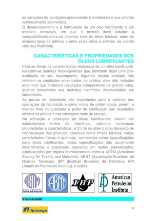 6
as variações de condições operacionais e ambientais a que estarão
continuamente submetidos.
O desenvolvimento e a formulação de um óleo lubrificante é um
trabalho complexo, em que o técnico deve estudar a
compatibilidade entre os diversos tipos de óleos básicos, entre os
diversos tipos de aditivos e entre estes óleos e aditivos, de acordo
com sua finalidade.
CARACTERÍSTICAS E PROPRIEDADES DOS
ÓLEOS LUBRIFICANTES
Para se atingir as características desejadas de um óleo lubrificante,
realizam-se análises físico-químicas que permitem fazer uma pré-
avaliação de seu desempenho. Algumas destas análises não
refletem as condições encontradas na prática, mas são métodos
empíricos que fornecem resultados comparativos de grande valia,
quando associados aos métodos científicos desenvolvidos em
laboratórios.
As provas de laboratório são importantes para o controle das
operações de fabricação e como índice de uniformidade, porém, a
medida final da qualidade e poder de lubrificação são resultados
obtidos na prática e nas condições reais de serviço.
Na refinação e produção de óleos lubrificantes, devem ser
estabelecidos limites de tolerância, cobrindo numerosas
propriedades e características, a fim de se obter o grau desejado de
normalização dos produtos. Usam-se como limites básicos, várias
propriedades físicas e químicas, conhecidas como especificações
para óleos lubrificantes. Estas especificações são usualmente
determinadas e expressas baseadas em testes padronizados,
estabelecidos por órgãos normalizadores como a ASTM (American
Society for Testing and Materials), ABNT (Associação Brasileira de
Normas Técnicas), IBP (Instituto Brasileiro do Petróleo), API
(American Petroleum Institute), e outras.
Viscosidade
 