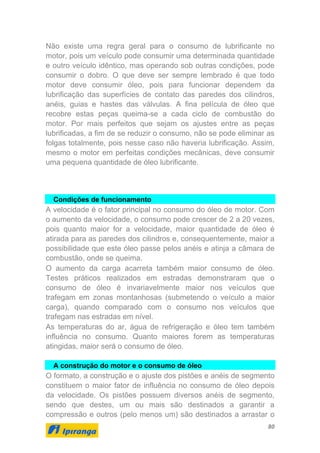 80
Não existe uma regra geral para o consumo de lubrificante no
motor, pois um veículo pode consumir uma determinada quantidade
e outro veículo idêntico, mas operando sob outras condições, pode
consumir o dobro. O que deve ser sempre lembrado é que todo
motor deve consumir óleo, pois para funcionar dependem da
lubrificação das superfícies de contato das paredes dos cilindros,
anéis, guias e hastes das válvulas. A fina película de óleo que
recobre estas peças queima-se a cada ciclo de combustão do
motor. Por mais perfeitos que sejam os ajustes entre as peças
lubrificadas, a fim de se reduzir o consumo, não se pode eliminar as
folgas totalmente, pois nesse caso não haveria lubrificação. Assim,
mesmo o motor em perfeitas condições mecânicas, deve consumir
uma pequena quantidade de óleo lubrificante.
Condições de funcionamento
A velocidade é o fator principal no consumo do óleo de motor. Com
o aumento da velocidade, o consumo pode crescer de 2 a 20 vezes,
pois quanto maior for a velocidade, maior quantidade de óleo é
atirada para as paredes dos cilindros e, consequentemente, maior a
possibilidade que este óleo passe pelos anéis e atinja a câmara de
combustão, onde se queima.
O aumento da carga acarreta também maior consumo de óleo.
Testes práticos realizados em estradas demonstraram que o
consumo de óleo é invariavelmente maior nos veículos que
trafegam em zonas montanhosas (submetendo o veículo a maior
carga), quando comparado com o consumo nos veículos que
trafegam nas estradas em nível.
As temperaturas do ar, água de refrigeração e óleo tem também
influência no consumo. Quanto maiores forem as temperaturas
atingidas, maior será o consumo de óleo.
A construção do motor e o consumo de óleo
O formato, a construção e o ajuste dos pistões e anéis de segmento
constituem o maior fator de influência no consumo de óleo depois
da velocidade. Os pistões possuem diversos anéis de segmento,
sendo que destes, um ou mais são destinados a garantir a
compressão e outros (pelo menos um) são destinados a arrastar o
 