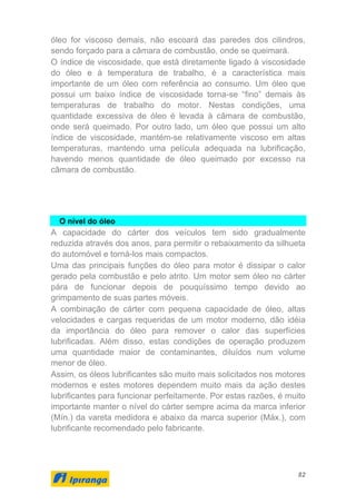 82
óleo for viscoso demais, não escoará das paredes dos cilindros,
sendo forçado para a câmara de combustão, onde se queimará.
O índice de viscosidade, que está diretamente ligado à viscosidade
do óleo e à temperatura de trabalho, é a característica mais
importante de um óleo com referência ao consumo. Um óleo que
possui um baixo índice de viscosidade torna-se “fino” demais às
temperaturas de trabalho do motor. Nestas condições, uma
quantidade excessiva de óleo é levada à câmara de combustão,
onde será queimado. Por outro lado, um óleo que possui um alto
índice de viscosidade, mantém-se relativamente viscoso em altas
temperaturas, mantendo uma película adequada na lubrificação,
havendo menos quantidade de óleo queimado por excesso na
câmara de combustão.
O nível do óleo
A capacidade do cárter dos veículos tem sido gradualmente
reduzida através dos anos, para permitir o rebaixamento da silhueta
do automóvel e torná-los mais compactos.
Uma das principais funções do óleo para motor é dissipar o calor
gerado pela combustão e pelo atrito. Um motor sem óleo no cárter
pára de funcionar depois de pouquíssimo tempo devido ao
grimpamento de suas partes móveis.
A combinação de cárter com pequena capacidade de óleo, altas
velocidades e cargas requeridas de um motor moderno, dão idéia
da importância do óleo para remover o calor das superfícies
lubrificadas. Além disso, estas condições de operação produzem
uma quantidade maior de contaminantes, diluídos num volume
menor de óleo.
Assim, os óleos lubrificantes são muito mais solicitados nos motores
modernos e estes motores dependem muito mais da ação destes
lubrificantes para funcionar perfeitamente. Por estas razões, é muito
importante manter o nível do cárter sempre acima da marca inferior
(Mín.) da vareta medidora e abaixo da marca superior (Máx.), com
lubrificante recomendado pelo fabricante.
 