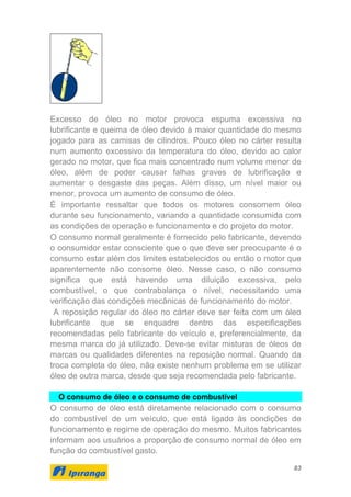 83
Excesso de óleo no motor provoca espuma excessiva no
lubrificante e queima de óleo devido à maior quantidade do mesmo
jogado para as camisas de cilindros. Pouco óleo no cárter resulta
num aumento excessivo da temperatura do óleo, devido ao calor
gerado no motor, que fica mais concentrado num volume menor de
óleo, além de poder causar falhas graves de lubrificação e
aumentar o desgaste das peças. Além disso, um nível maior ou
menor, provoca um aumento de consumo de óleo.
É importante ressaltar que todos os motores consomem óleo
durante seu funcionamento, variando a quantidade consumida com
as condições de operação e funcionamento e do projeto do motor.
O consumo normal geralmente é fornecido pelo fabricante, devendo
o consumidor estar consciente que o que deve ser preocupante é o
consumo estar além dos limites estabelecidos ou então o motor que
aparentemente não consome óleo. Nesse caso, o não consumo
significa que está havendo uma diluição excessiva, pelo
combustível, o que contrabalança o nível, necessitando uma
verificação das condições mecânicas de funcionamento do motor.
A reposição regular do óleo no cárter deve ser feita com um óleo
lubrificante que se enquadre dentro das especificações
recomendadas pelo fabricante do veículo e, preferencialmente, da
mesma marca do já utilizado. Deve-se evitar misturas de óleos de
marcas ou qualidades diferentes na reposição normal. Quando da
troca completa do óleo, não existe nenhum problema em se utilizar
óleo de outra marca, desde que seja recomendada pelo fabricante.
O consumo de óleo e o consumo de combustível
O consumo de óleo está diretamente relacionado com o consumo
do combustível de um veículo, que está ligado às condições de
funcionamento e regime de operação do mesmo. Muitos fabricantes
informam aos usuários a proporção de consumo normal de óleo em
função do combustível gasto.
 