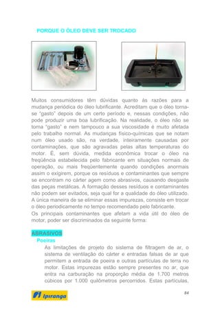 84
PORQUE O ÓLEO DEVE SER TROCADO
Muitos consumidores têm dúvidas quanto às razões para a
mudança periódica do óleo lubrificante. Acreditam que o óleo torna-
se “gasto” depois de um certo período e, nessas condições, não
pode produzir uma boa lubrificação. Na realidade, o óleo não se
torna “gasto” e nem tampouco a sua viscosidade é muito afetada
pelo trabalho normal. As mudanças físico-químicas que se notam
num óleo usado são, na verdade, inteiramente causadas por
contaminações, que são agravadas pelas altas temperaturas do
motor. É, sem dúvida, medida econômica trocar o óleo na
freqüência estabelecida pelo fabricante em situações normais de
operação, ou mais freqüentemente quando condições anormais
assim o exigirem, porque os resíduos e contaminantes que sempre
se encontram no cárter agem como abrasivos, causando desgaste
das peças metálicas. A formação desses resíduos e contaminantes
não podem ser evitados, seja qual for a qualidade do óleo utilizado.
A única maneira de se eliminar essas impurezas, consiste em trocar
o óleo periodicamente no tempo recomendado pelo fabricante.
Os principais contaminantes que afetam a vida útil do óleo de
motor, poder ser discriminados da seguinte forma:
ABRASIVOS
Poeiras
As limitações de projeto do sistema de filtragem de ar, o
sistema de ventilação do cárter e entradas falsas de ar que
permitem a entrada de poeira e outras partículas de terra no
motor. Estas impurezas estão sempre presentes no ar, que
entra na carburação na proporção média de 1.700 metros
cúbicos por 1.000 quilômetros percorridos. Estas partículas,
 