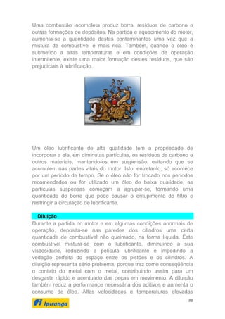 86
Uma combustão incompleta produz borra, resíduos de carbono e
outras formações de depósitos. Na partida e aquecimento do motor,
aumenta-se a quantidade destes contaminantes uma vez que a
mistura de combustível é mais rica. Também, quando o óleo é
submetido a altas temperaturas e em condições de operação
intermitente, existe uma maior formação destes resíduos, que são
prejudiciais à lubrificação.
Um óleo lubrificante de alta qualidade tem a propriedade de
incorporar a ele, em diminutas partículas, os resíduos de carbono e
outros materiais, mantendo-os em suspensão, evitando que se
acumulem nas partes vitais do motor. Isto, entretanto, só acontece
por um período de tempo. Se o óleo não for trocado nos períodos
recomendados ou for utilizado um óleo de baixa qualidade, as
partículas suspensas começam a agrupar-se, formando uma
quantidade de borra que pode causar o entupimento do filtro e
restringir a circulação de lubrificante.
Diluição
Durante a partida do motor e em algumas condições anormais de
operação, deposita-se nas paredes dos cilindros uma certa
quantidade de combustível não queimado, na forma líquida. Este
combustível mistura-se com o lubrificante, diminuindo a sua
viscosidade, reduzindo a película lubrificante e impedindo a
vedação perfeita do espaço entre os pistões e os cilindros. A
diluição representa sério problema, porque traz como conseqüência
o contato do metal com o metal, contribuindo assim para um
desgaste rápido e acentuado das peças em movimento. A diluição
também reduz a performance necessária dos aditivos e aumenta o
consumo de óleo. Altas velocidades e temperaturas elevadas
 