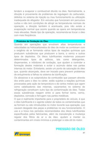 87
tendem a evaporar o combustível diluído no óleo. Normalmente, a
diluição é proveniente de problemas de regulagem do carburador,
defeitos no sistema de injeção ou mau funcionamento ou utilização
inadequada do afogador. Em veículos que funcionam em percursos
curtos e não tem condições de atingir as temperaturas normais de
operação, a diluição também é acentuada, pois não existe a
evaporação normal que ocorre quando se opera em temperaturas
mais elevadas. Neste tipo de operação, recomenda-se trocar o óleo
com mais freqüência.
Produtos de Oxidação do Óleo
Quando em operações que envolvem altas temperaturas e
velocidades os hidrocarbonetos do óleo de motor se combinam com
o oxigênio do ar formando vários tipos de reações químicas que
produzem substâncias que produzem a borra, o verniz e outros
tipos de depósitos. Os óleos lubrificantes modernos possuem
determinados tipos de aditivos, tais como detergentes,
dispersantes, e inibidores de oxidação, que ajudam a controlar a
formação destes materiais e evitar o acúmulo delas nas partes
internas do motor. Entretanto, existe um ponto de saturação do óleo
que, quando alcançado, deve ser trocado para prevenir problemas
de entupimento e falhas no sistema de lubrificação.
Os abrasivos e os subprodutos da combustão que passam através
dos anéis para o óleo no cárter, estão sujeitos a reações químicas
provocadas pela ação da temperatura e de certos metais que agem
como catalisadores das mesmas, vazamentos no sistema de
refrigeração constituem outro tipo de contaminação do óleo. Todas
essas substâncias reagem entre si para formar borra, verniz,
depósitos, corrosão e ferrugem nas partes metálicas.
O que é realmente importante para o proprietário do veículo, é que
o óleo lubrificante é o agente coletor de todos os contaminantes que
se formam ou são introduzidos no motor durante sua operação, que
causam desgaste das peças e problemas no seu funcionamento. O
uso e a troca nos períodos recomendados dos óleos lubrificantes
especificados pelos fabricantes, além da manutenção e mudança
regular dos filtros de ar e de óleo, ajudam a manter os
contaminantes em níveis mínimos e prolongar a vida útil do motor.
PRESSÃO DE ÓLEO
 