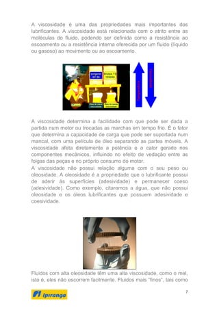 7
A viscosidade é uma das propriedades mais importantes dos
lubrificantes. A viscosidade está relacionada com o atrito entre as
moléculas do fluido, podendo ser definida como a resistência ao
escoamento ou a resistência interna oferecida por um fluido (líquido
ou gasoso) ao movimento ou ao escoamento.
A viscosidade determina a facilidade com que pode ser dada a
partida num motor ou trocadas as marchas em tempo frio. É o fator
que determina a capacidade de carga que pode ser suportada num
mancal, com uma película de óleo separando as partes móveis. A
viscosidade afeta diretamente a potência e o calor gerado nos
componentes mecânicos, influindo no efeito de vedação entre as
folgas das peças e no próprio consumo do motor.
A viscosidade não possui relação alguma com o seu peso ou
oleosidade. A oleosidade é a propriedade que o lubrificante possui
de aderir às superfícies (adesividade) e permanecer coeso
(adesividade). Como exemplo, citaremos a água, que não possui
oleosidade e os óleos lubrificantes que possuem adesividade e
coesividade.
Fluidos com alta oleosidade têm uma alta viscosidade, como o mel,
isto é, eles não escorrem facilmente. Fluidos mais “finos”, tais como
 