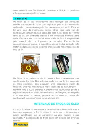 90
queimado e ácidos. Os filtros não removem a diluição ou previnem
a ferrugem ou desgaste corrosivo.
Filtros de Ar
Os filtros de ar são responsáveis pela retenção das partículas
sólidas em suspensão no ar que, aspiradas pelo motor através do
carburador, causam o desgaste das peças em movimento. Para se
ter uma idéia da importância destes filtros, para cada litro de
combustível consumido, são aspirados pelo motor cerca de 10.000
litros de ar. Em ambiente urbano e em condições normais, para
cada 100 litros de combustível consumido, o filtro é responsável
pela retenção de 1 a 3 gramas de partículas. Em ambientes
contaminados por poeira, a quantidade de partículas aspirada pelo
motor multiplica-se muito, exigindo manutenção mais freqüente do
filtro de ar.
Os filtros de ar podem ser do tipo seco, a banho de óleo ou uma
combinação dos dois. Nos veículos modernos, os do tipo seco são
os mais utilizados, pois possuem uma capacidade maior de
filtragem, uma vida mais longa e maior facilidade de manutenção.
Nenhum filtro é 100% eficiente. Conforme vão acumulando poeira e
sujeira na superfície, diminui sua eficiência de filtragem, restringindo
o ar que entra no motor, provocando um consumo maior de
combustível, já que a mistura torna-se mais rica.
INTERVALO DE TROCA DE ÓLEO
Como já foi visto, há necessidade de substituir o óleo lubrificante a
intervalos regulares, a fim de retirar do motor os contaminantes e
outras substâncias que se agregaram ao óleo durante a sua
operação. A periodicidade de troca pode ser afetada por diversos
fatores:
 