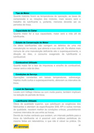 91
Tipo de Motor
Quanto maiores forem as temperaturas de operação, as taxas de
compressão e as rotações dos motores, mais severo será o
trabalho do lubrificante e, portanto, menores deverão ser os
períodos de troca.
Capacidade do Cárter
Quanto maior for a sua capacidade, maior será a vida útil do
lubrificante.
Estado de Conservação do Motor
Os óleos lubrificantes não corrigem os defeitos de uma má
manutenção no veículo, que abrevia a sua vida útil. Os efeitos mais
comuns de uma manutenção deficiente são o superaquecimento, a
diluição do óleo, o consumo exagerado de lubrificante e
combustível.
Combustível Utilizado
Quanto maior for o teor de impurezas e enxofre do combustível,
menor será a vida do óleo.
Condições de Serviço
Operações constantes em baixas temperaturas, sobrecarga,
trajetos muito curtos e superaquecimento, abreviam os intervalos de
troca.
Local de Operação
Locais com tráfego intenso ou com muita poeira, também implicam
na redução do período de troca.
Lubrificante Utilizado
Óleos de qualidade superior, que satisfaçam as exigências dos
fabricantes e atendam às especificações SAE API e outras normas
de qualidade, resistem melhor às condições críticas, possibilitando
maiores intervalos de uso entre as trocas.
Devido às muitas variáveis que existem, um intervalo perfeito para a
troca do lubrificante só é possível com análises periódicas do
mesmo feitas em laboratórios, o que não é viável na prática. Os
 