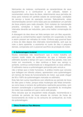 92
fabricantes de motores, conhecendo as características de seus
equipamentos e o combustível a ser utilizado, testam e
recomendam certos tipos de óleos, determinando seus períodos de
troca para motores em perfeito estado de conservação, condições
de serviço e locais de operação normais. Naturalmente, estas
recomendações servem como base para se estabelecer um período
de troca próprio para cada situação. Com motores de manutenção
precária, condições e locais de operação desfavoráveis, os
intervalos deverão ser reduzidos, para uma melhor conservação do
motor.
A drenagem do óleo deve ser feita sempre com um óleo aquecido,
para que os contaminantes sejam mantidos em suspensão no óleo
e assim possam ser retirados do motor. Embora seja possível fazer
a troca do óleo depois dos intervalos recomendados, sem que se
note o dano aparente, a economia no custo de óleo é pequena
demais, comparada com o possível sacrifício da proteção do motor.
A Quilometragem Invisível
Muitos motoristas não reconhecem que o motor trabalha um
número muito maior de quilômetros do que o indicado pelo
odômetro durante o tempo em que o veículo fica parado, mas com
motor em movimento, o óleo continua a fazer seu serviço e,
portanto, continua contaminado-se e desgastando os seus aditivos.
O odômetro marca a quilometragem percorrida pelo veículo e
não o tempo que o motor funcionou. A prática mostra que veículos
que trafegam em trânsito urbano, apresentam uma quilometragem
em termos de horas de funcionamento do motor, que pode chegar
de 50 a 100% da quilometragem marcada no odômetro.
Este fato tem suma importância com referência ao período de troca
do óleo para o motor, porque estas mudanças são feitas tomando-
se como base o número de quilômetros realmente percorridos, sem
levarem consideração a quilometragem equivalente às revoluções
do motor nas ocasiões em que o carro está parado.
Para veículos que se enquadram nesta situação, recomenda-se o
controle do período de troca através do número de horas de
funcionamento do motor ou do consumo de combustível, ao invés
da quilometragem.
Óleos Sintéticos Para Motores
 