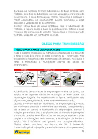93
Surgiram no mercado diversos lubrificantes de base sintética para
motores. Este tipo de lubrificante oferece vantagens em termos de
desempenho, à baixa temperatura, melhor resistência à oxidação e
maior estabilidade ao cisalhamento quando submetido a altas
pressões e velocidades de deslizamento.
Existem vários tipos de óleos sintéticos, para a lubrificação de
motores, a maioria sendo à base de polialfaolefinas, ésteres e suas
misturas. Os fabricantes de veículos recomendam o mesmo período
de troca, utilizando um lubrificante sintético.
ÓLEOS PARA TRANSMISSÃO
ÓLEOS PARA CAIXAS DE ENGRENAGENS
Todo o sistema (mecânico ou hidráulico) encarregado de transmitir
a força gerada pelo motor às ridas denomina-se Transmissão. Nos
ocuparemos inicialmente das transmissões mecânicas, nas quais a
força é transmitida e multiplicada através de caixas de
engrenagens.
A lubrificação destas caixas de engrenagens e feita por banho, por
salpico e em algumas caixas de mudanças de maior porte, por
lubrificação forçada. Se observarmos a figura, verificamos que
algumas engrenagens estão imersas em óleo e outras não.
Quando o veículo está em movimento, as engrenagens que estão
em movimento arrastam o óleo entre seus dentes, transportando-o
até a área de contato e lubrificando as engrenagens. Devido à
rotação, parte deste óleo é salpicado para as demais engrenagens
e mancais de rolamento. Em caixas de mudanças sujeitas a altas
cargas e a solicitações mais severas, a lubrificação por banho e
salpico não é suficiente para garantir uma proteção adequada.
Nestas caixas, acopla-se uma bomba de óleo à árvore de
transmissão primária (aquela que é diretamente movida pelo motor)
 