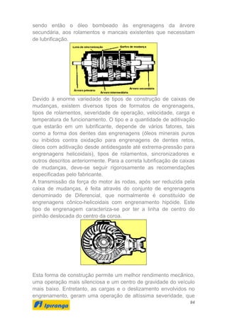 94
sendo então o óleo bombeado às engrenagens da árvore
secundária, aos rolamentos e mancais existentes que necessitam
de lubrificação.
Devido à enorme variedade de tipos de construção de caixas de
mudanças, existem diversos tipos de formatos de engrenagens,
tipos de rolamentos, severidade de operação, velocidade, carga e
temperatura de funcionamento. O tipo e a quantidade de aditivação
que estarão em um lubrificante, depende de vários fatores, tais
como a forma dos dentes das engrenagens (óleos minerais puros
ou inibidos contra oxidação para engrenagens de dentes retos,
óleos com aditivação desde antidesgaste até extrema-pressão para
engrenagens helicoidais), tipos de rolamentos, sincronizadores e
outros descritos anteriormente. Para a correta lubrificação de caixas
de mudanças, deve-se seguir rigorosamente as recomendações
especificadas pelo fabricante.
A transmissão da força do motor às rodas, após ser reduzida pela
caixa de mudanças, é feita através do conjunto de engrenagens
denominado de Diferencial, que normalmente é constituído de
engrenagens cônico-helicoidais com engrenamento hipóide. Este
tipo de engrenagem caracteriza-se por ter a linha de centro do
pinhão deslocada do centro da coroa.
Esta forma de construção permite um melhor rendimento mecânico,
uma operação mais silenciosa e um centro de gravidade do veículo
mais baixo. Entretanto, as cargas e o deslizamento envolvidos no
engrenamento, geram uma operação de altíssima severidade, que
 