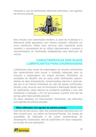 95
necessita o uso de lubrificantes altamente aditivados, com agentes
de extrema pressão.
Nos veículos com transmissão dianteira, a caixa de mudanças e o
diferencial estão agrupados num mesmo conjunto, utilizando um
único lubrificante. Neste caso, torna-se mais importante ainda
ressaltar a necessidade de se utilizar rigorosamente o produto e
recomendações de lubrificação estabelecidas pelo fabricante do
veículo.
CARACTERÍSTICAS DOS ÓLEOS
LUBRIFICANTES PARA ENGRENAGENS
Lubrificantes para caixas de engrenagens de veículos automotivos
são desenvolvidos para prover a proteção adequada para os
mancais e engrenagens por longos períodos. Entretanto, as
condições de trabalho sob as quais estes lubrificantes operam,
aliadas às altas temperaturas, contaminações internas e externas,
são por si só, fatores limitadores da vida útil destes lubrificantes.
Devido a isto, deve-se usar na formulação e fabricação destes tipos
de lubrificantes, óleos básicos de excelente qualidade e com alta
resistência à oxidação, a fim de que possam suportar este tipo de
serviço pelo maior período possível.
Os óleos utilizados em transmissões, atualmente, são aditivados
com agentes de extrema pressão.
Óleos aditivados com agentes de extrema pressão
Este tipo de óleo possui, além das características descritas para um
óleo mineral puro, um aditivo de Extrema-Pressão. Em função da
quantidade de aditivação e de outras características de
desempenho necessárias, eles se subdividem em duas categorias,
em função de suas aplicações:
 