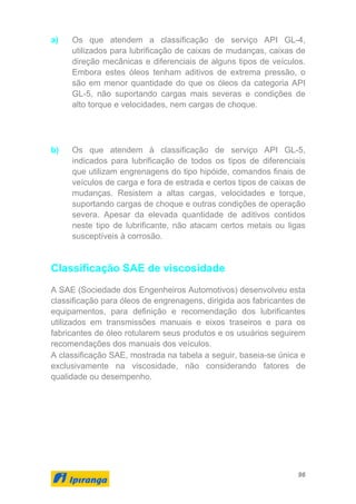 96
a) Os que atendem a classificação de serviço API GL-4,
utilizados para lubrificação de caixas de mudanças, caixas de
direção mecânicas e diferenciais de alguns tipos de veículos.
Embora estes óleos tenham aditivos de extrema pressão, o
são em menor quantidade do que os óleos da categoria API
GL-5, não suportando cargas mais severas e condições de
alto torque e velocidades, nem cargas de choque.
b) Os que atendem à classificação de serviço API GL-5,
indicados para lubrificação de todos os tipos de diferenciais
que utilizam engrenagens do tipo hipóide, comandos finais de
veículos de carga e fora de estrada e certos tipos de caixas de
mudanças. Resistem a altas cargas, velocidades e torque,
suportando cargas de choque e outras condições de operação
severa. Apesar da elevada quantidade de aditivos contidos
neste tipo de lubrificante, não atacam certos metais ou ligas
susceptíveis à corrosão.
Classificação SAE de viscosidade
A SAE (Sociedade dos Engenheiros Automotivos) desenvolveu esta
classificação para óleos de engrenagens, dirigida aos fabricantes de
equipamentos, para definição e recomendação dos lubrificantes
utilizados em transmissões manuais e eixos traseiros e para os
fabricantes de óleo rotularem seus produtos e os usuários seguirem
recomendações dos manuais dos veículos.
A classificação SAE, mostrada na tabela a seguir, baseia-se única e
exclusivamente na viscosidade, não considerando fatores de
qualidade ou desempenho.
 