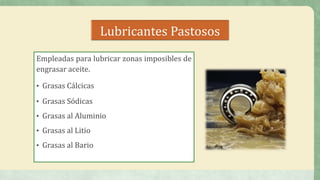 Lubricantes Pastosos
Empleadas para lubricar zonas imposibles de
engrasar aceite.
• Grasas Cálcicas
• Grasas Sódicas
• Grasas al Aluminio
• Grasas al Litio
• Grasas al Bario
 