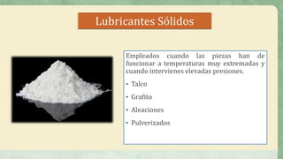 Lubricantes Sólidos
Empleados cuando las piezas han de
funcionar a temperaturas muy extremadas y
cuando intervienes elevadas presiones.
• Talco
• Grafito
• Aleaciones
• Pulverizados
 