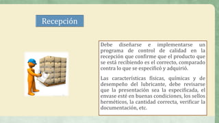 Recepción
Debe diseñarse e implementarse un
programa de control de calidad en la
recepción que confirme que el producto que
se está recibiendo es el correcto, comparado
contra lo que se especificó y adquirió.
Las características físicas, químicas y de
desempeño del lubricante, debe revisarse
que la presentación sea la especificada, el
envase esté en buenas condiciones, los sellos
herméticos, la cantidad correcta, verificar la
documentación, etc.
 