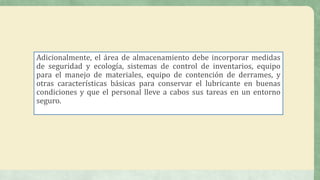 Adicionalmente, el área de almacenamiento debe incorporar medidas
de seguridad y ecología, sistemas de control de inventarios, equipo
para el manejo de materiales, equipo de contención de derrames, y
otras características básicas para conservar el lubricante en buenas
condiciones y que el personal lleve a cabos sus tareas en un entorno
seguro.
 