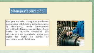 Manejo y aplicación
Hay gran variedad de equipos modernos
para aplicar el lubricante correctamente a
la maquinaria, desde contenedores
portátiles de diferentes capacidades hasta
carros de filtración completos, que
además son un importante apoyo para
lograr las metas de control de
contaminación del lubricante
 