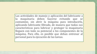Las actividades de manejo y aplicación del lubricante a
la maquinaria deben hacerse evitando que se
contamine, sin abrir la máquina para introducirlo,
aplicando lubricante filtrado, de manera que todas sus
características para lubricar y proteger la maquinaria
lleguen con todo su potencial a los componentes de la
máquina. Para ello, es posible que deban entrenar al
personal para la ejecución de las tareas.
 