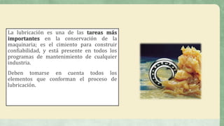 La lubricación es una de las tareas más
importantes en la conservación de la
maquinaria; es el cimiento para construir
confiabilidad, y está presente en todos los
programas de mantenimiento de cualquier
industria.
Deben tomarse en cuenta todos los
elementos que conforman el proceso de
lubricación.
 