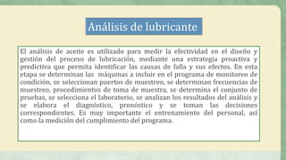 Análisis de lubricante
El análisis de aceite es utilizado para medir la efectividad en el diseño y
gestión del proceso de lubricación, mediante una estrategia proactiva y
predictiva que permita identificar las causas de falla y sus efectos. En esta
etapa se determinan las máquinas a incluir en el programa de monitoreo de
condición, se seleccionan puertos de muestreo, se determinan frecuencias de
muestreo, procedimientos de toma de muestra, se determina el conjunto de
pruebas, se selecciona el laboratorio, se analizan los resultados del análisis y
se elabora el diagnóstico, pronóstico y se toman las decisiones
correspondientes. Es muy importante el entrenamiento del personal, así
como la medición del cumplimiento del programa.
 