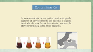 Contaminación
La contaminación de un aceite lubricante puede
acelerar el envejecimiento de Sistema o equipo
lubricado de una forma importante, además de
provocar roturas y fallas de los aparatos.
 