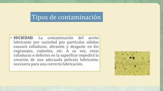 Tipos de contaminación
• SUCIEDAD. La contaminación del aceite
lubricante por suciedad por partículas sólidas
causará ralladuras, abrasión y desgaste en los
engranajes, cojinetes, etc. A su vez, estas
ralladuras o defectos en la superficie impedirá la
creación de una adecuada película lubricante,
necesaria para una correcta lubricación.
 