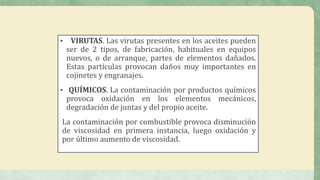 • VIRUTAS. Las virutas presentes en los aceites pueden
ser de 2 tipos, de fabricación, habituales en equipos
nuevos, o de arranque, partes de elementos dañados.
Estas partículas provocan daños muy importantes en
cojinetes y engranajes.
• QUÍMICOS. La contaminación por productos químicos
provoca oxidación en los elementos mecánicos,
degradación de juntas y del propio aceite.
La contaminación por combustible provoca disminución
de viscosidad en primera instancia, luego oxidación y
por último aumento de viscosidad.
 