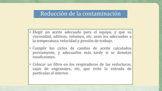 Reducción de la contaminación
• Elegir un aceite adecuado para el equipo, y que su
viscosidad, aditivos, volumen, etc. sean los adecuados a
la temperatura, velocidad y presión de trabajo.
• Cumplir los ciclos de cambio de aceite calculados
previamente, y adecuarlos más tarde si se denotan
insuficientes.
• Colocar un filtro en los respiraderos de las reductoras,
cajas de engranajes, etc. que evite la entrada de
partículas al interior.
 
