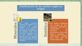 Minerales
• Los aceites minerales
proceden del Petróleo, y son
elaborados del mismo
después de múltiples
procesos en sus plantas de
producción, en las Refinarías.
El petróleo bruto tiene
diferentes componentes que
lo hace indicado para
distintos tipos de producto
final, siendo el más adecuado
para obtener Aceites el Crudo
Parafínico.
Sintético
• Los Aceites Sintéticos
son creados de Sub-
productos petrolíferos
combinados en
procesos de
laboratorio. Al ser más
largo y complejo su
elaboración, resultan
más caros que los
aceites minerales.
Clasificación de los aceites según su
origen
 