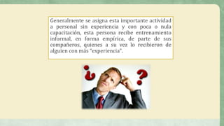 Generalmente se asigna esta importante actividad
a personal sin experiencia y con poca o nula
capacitación, esta persona recibe entrenamiento
informal, en forma empírica, de parte de sus
compañeros, quienes a su vez lo recibieron de
alguien con más “experiencia".
 