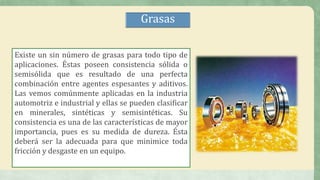 Existe un sin número de grasas para todo tipo de
aplicaciones. Éstas poseen consistencia sólida o
semisólida que es resultado de una perfecta
combinación entre agentes espesantes y aditivos.
Las vemos comúnmente aplicadas en la industria
automotriz e industrial y ellas se pueden clasificar
en minerales, sintéticas y semisintéticas. Su
consistencia es una de las características de mayor
importancia, pues es su medida de dureza. Ésta
deberá ser la adecuada para que minimice toda
fricción y desgaste en un equipo.
Grasas
 