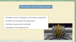 Funciones de los lubricantes
o Proteger contra el desgaste, corrosión y oxidación
o Facilitar la evacuación de impurezas
o Facilitar el proceso de enfriado
o Contribuir a la refrigeración
 