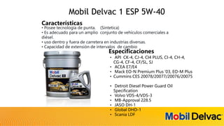 • Posee tecnología de punta. (Sintetica)
• Es adecuado para un amplio conjunto de vehículos comerciales a
diésel.
• uso dentro y fuera de carretera en industrias diversas.
• Capacidad de extensión de intervalos de cambio
Características
• API CK-4, CJ-4, CI4 PLUS, CI-4, CH-4,
CG-4, CF-4, CF/SL, SJ
• ACEA E7/E4
• Mack EO-N Premium Plus ‘03, EO-M Plus
• Cummins CES 20078/20077/20076/20075
• Detroit Diesel Power Guard Oil
Specification
• Volvo VDS-4/VDS-3
• MB-Approval 228.5
• JASO DH-1
• Global DHD-1
• Scania LDF
Especificaciones
Mobil Delvac 1 ESP 5W-40
 