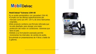 Mobil Delvac™Extreme 15W-40
Es un aceite semisintético con viscosidad 15W-40.
•Cumple con las últimas especificaciones del
mercado como son API CK-4 y de otros fabricantes
originales.
•Este producto contiene una fórmula reforzada que
ha sido diseñada para otorgar una mejor
protección del motor en condiciones extremas que
tiene el país.
•Debido a su formulación avanzada permite
incrementar los intervalos de cambio de aceite.
Encuéntralo en presentaciones de 4 litros y balde de
5 galones.
 