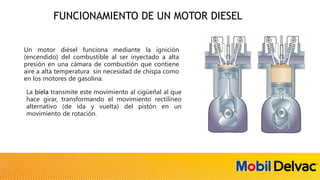 FUNCIONAMIENTO DE UN MOTOR DIESEL
Un motor diésel funciona mediante la ignición
(encendido) del combustible al ser inyectado a alta
presión en una cámara de combustión que contiene
aire a alta temperatura sin necesidad de chispa como
en los motores de gasolina.
La biela transmite este movimiento al cigüeñal al que
hace girar, transformando el movimiento rectilíneo
alternativo (de ida y vuelta) del pistón en un
movimiento de rotación.
 