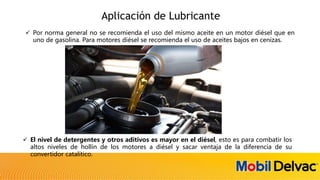 Aplicación de Lubricante
 Por norma general no se recomienda el uso del mismo aceite en un motor diésel que en
uno de gasolina. Para motores diésel se recomienda el uso de aceites bajos en cenizas.
 El nivel de detergentes y otros aditivos es mayor en el diésel, esto es para combatir los
altos niveles de hollín de los motores a diésel y sacar ventaja de la diferencia de su
convertidor catalítico.
 