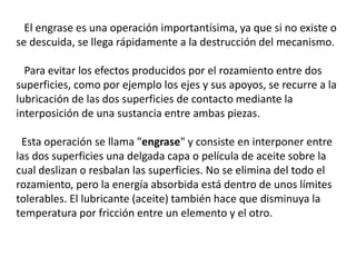 El engrase es una operación importantísima, ya que si no existe o
se descuida, se llega rápidamente a la destrucción del mecanismo.
Para evitar los efectos producidos por el rozamiento entre dos
superficies, como por ejemplo los ejes y sus apoyos, se recurre a la
lubricación de las dos superficies de contacto mediante la
interposición de una sustancia entre ambas piezas.
Esta operación se llama "engrase" y consiste en interponer entre
las dos superficies una delgada capa o película de aceite sobre la
cual deslizan o resbalan las superficies. No se elimina del todo el
rozamiento, pero la energía absorbida está dentro de unos límites
tolerables. El lubricante (aceite) también hace que disminuya la
temperatura por fricción entre un elemento y el otro.