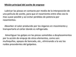 Misión principal del aceite de engrase:
Lubricar las piezas en contacto por medio de la interposición de
una película de aceite, para que el rozamiento entre ellas sea lo
mas suave posible y así evitar perdidas de potencia por
rozamientos.
Absorber el calor producido por los órganos en movimiento y
transportarlo al cárter donde es refrigerado.
Amortiguar los golpes en las piezas sometidas a desplazamientos
por la acción de empuje de otros elementos, como son:
muñequillas, apoyos de bancada, etc., eliminando a la vez los
ruidos procedentes del golpeteo.