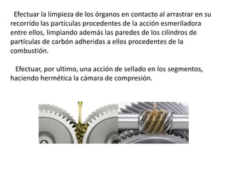 Efectuar la limpieza de los órganos en contacto al arrastrar en su
recorrido las partículas procedentes de la acción esmeriladora
entre ellos, limpiando además las paredes de los cilindros de
partículas de carbón adheridas a ellos procedentes de la
combustión.
Efectuar, por ultimo, una acción de sellado en los segmentos,
haciendo hermética la cámara de compresión.