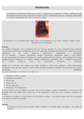 Introducción
La función de el sistema de lubricación es evitar el desgaste de las piezas de el motor, creando una capa
de lubricante entre las piezas, que estan siempre rozando. El lubricante suele ser recogido(y almacenado)
en el carter inferior(pieza que cierra el motor por abajo)
El lubricante y su viscosidad pueden influir mucho en el rendimiento de un motor, además, exixsten varios
sistemas para su distribución.
Aceites:
Los aceites empleados para la lubricación de los motores pueden ser tanto minerales,como sintéticos.
Las principales condiciones o propiedades del aceite usado para el engrase de motores son: resistencia al calor,
resistencia a las altas presiones, anticorrosivo, antioxidante y detergente.
Por su densidad : espesos, extradensos, densos, semidensos, semifluidos, fluidos y muy fluidos.
Por sus propiedades, los aceites se clasifican en: aceite normal, aceite de primera , aceite detergente y aceite
multigrado(puede emplearse en cualquier tiempo), permitiendo unarranque fácil a cualquier temperatura.
Los aceites sintéticos aunan las propiedades detergente y multigrado.
Existen en el mercado unos aditivos que suelen añadirse al aceite para mejorarlo o darle determinadas
propiedades. El fín de estos aditivos es que el polvo de estos productos se adhiera a las partículas en contacto,
haciéndolas resbaladizas.
Los puntos principales a engrasar en un motor, son:
1. Paredes de cilindro y pistón.
2. Bancadas del cigüeñal.
3. Pié de biela.
4. Arbol de levas.
5. Eje de balancines.
6. Engranajes de la distribución.
El carter inferior sirve de depósito al aceite, que ha de engrasar a todos los elementos y en la parte más
profunda, lleva una bomba que, movida por un eje engranado al árbol de levas, lo aspira a través de un
colador.
A la salida de la bomba, el aceite pasa a un filtro donde se refina, y si la presión fuese mayor de la necesaria,
se acopla una válvula de descarga.
Presión:
La presión a la que circula el aceite, desde la salida de la bomba hasta que llegue a los puntos de
engrase.
 