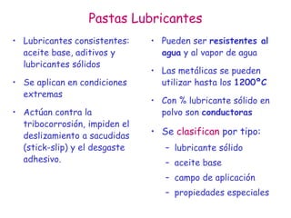 Pastas Lubricantes
• Lubricantes consistentes:
aceite base, aditivos y
lubricantes sólidos
• Se aplican en condiciones
extremas
• Actúan contra la
tribocorrosión, impiden el
deslizamiento a sacudidas
(stick-slip) y el desgaste
adhesivo.
• Pueden ser resistentes al
agua y al vapor de agua
• Las metálicas se pueden
utilizar hasta los 1200ºC
• Con % lubricante sólido en
polvo son conductoras
• Se clasifican por tipo:
– lubricante sólido
– aceite base
– campo de aplicación
– propiedades especiales
 