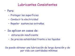 Lubricantes Consistentes
• Para:
– Proteger las superficies
– Conducir la electricidad
– Repeler sustancias extrañas.
• Se aplican en casos de:
– obturación insuficiente
– Se precisa estabilidad frente a los líquidos
Se puede obtener una lubricación de larga duración y de
por vida con cantidades mínimas
 