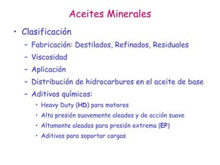 Aceites Minerales
• Clasificación
– Fabricación: Destilados, Refinados, Residuales
– Viscosidad
– Aplicación
– Distribución de hidrocarburos en el aceite de base
– Aditivos químicos:
• Heavy Duty (HD) para motores
• Alta presión suavemente aleados y de acción suave
• Altamente aleados para presión extrema (EP)
• Aditivos para soportar cargas
 