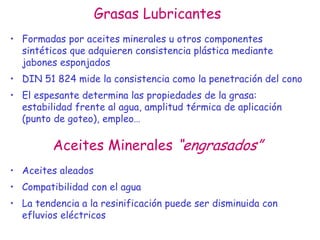 Grasas Lubricantes
• Formadas por aceites minerales u otros componentes
sintéticos que adquieren consistencia plástica mediante
jabones esponjados
• DIN 51 824 mide la consistencia como la penetración del cono
• El espesante determina las propiedades de la grasa:
estabilidad frente al agua, amplitud térmica de aplicación
(punto de goteo), empleo…
Aceites Minerales “engrasados”
• Aceites aleados
• Compatibilidad con el agua
• La tendencia a la resinificación puede ser disminuida con
efluvios eléctricos
 